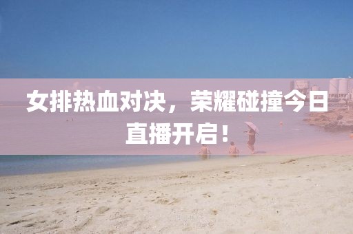 女排熱血對(duì)決，榮耀碰撞今日直播開啟！