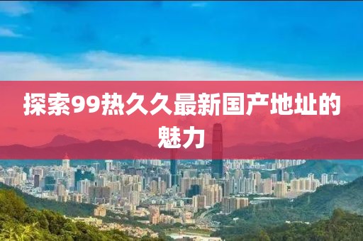 探索99熱久久最新國產(chǎn)地址的魅力