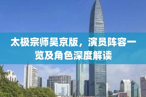 太極宗師吳京版，演員陣容一覽及角色深度解讀