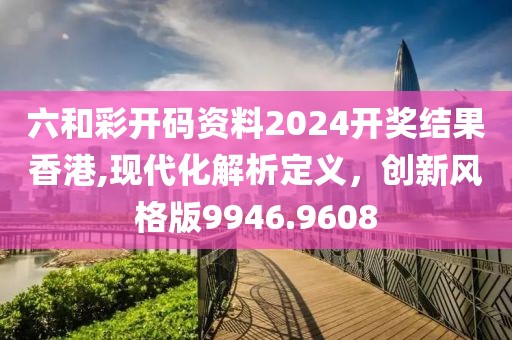 六和彩開碼資料2024開獎結果香港,現(xiàn)代化解析定義，創(chuàng)新風格版9946.9608