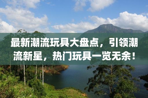最新潮流玩具大盤點(diǎn)，引領(lǐng)潮流新星，熱門玩具一覽無余！