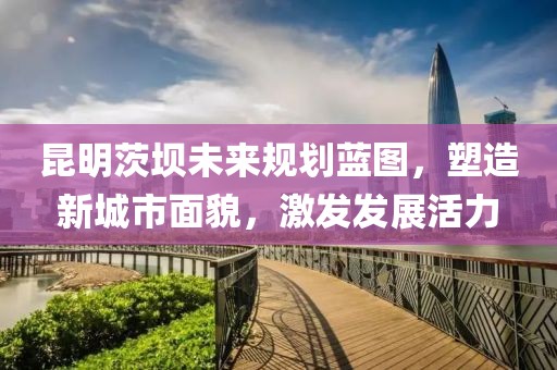 昆明茨壩未來規(guī)劃藍(lán)圖，塑造新城市面貌，激發(fā)發(fā)展活力