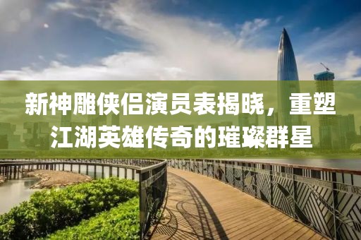 新神雕俠侶演員表揭曉，重塑江湖英雄傳奇的璀璨群星