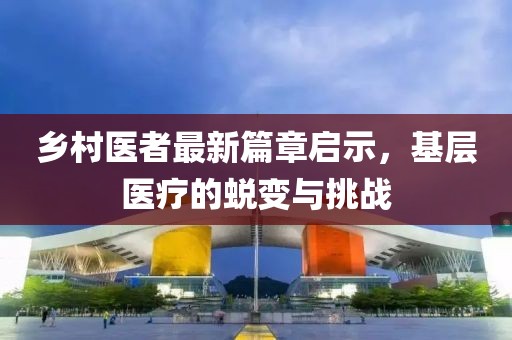 鄉(xiāng)村醫(yī)者最新篇章啟示，基層醫(yī)療的蛻變與挑戰(zhàn)