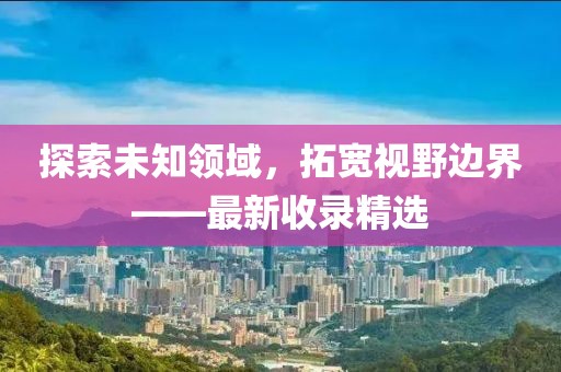 探索未知領域，拓寬視野邊界——最新收錄精選