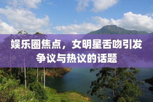 娛樂圈焦點，女明星舌吻引發(fā)爭議與熱議的話題