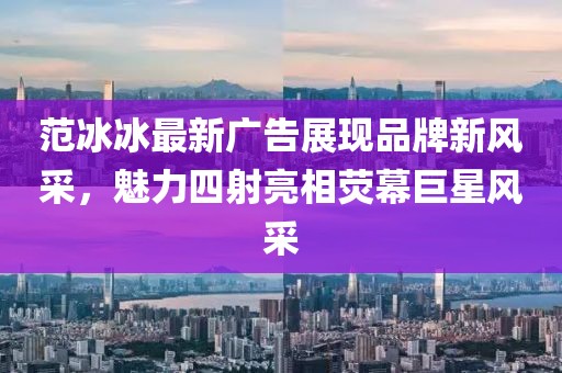 范冰冰最新廣告展現(xiàn)品牌新風采，魅力四射亮相熒幕巨星風采
