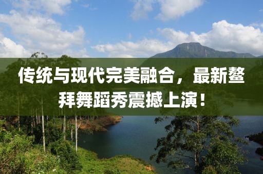 傳統(tǒng)與現(xiàn)代完美融合，最新鰲拜舞蹈秀震撼上演！