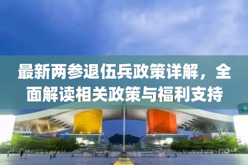 最新兩參退伍兵政策詳解，全面解讀相關(guān)政策與福利支持