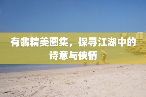 有翡精美圖集，探尋江湖中的詩(shī)意與俠情