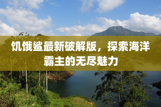 饑餓鯊最新破解版，探索海洋霸主的無盡魅力