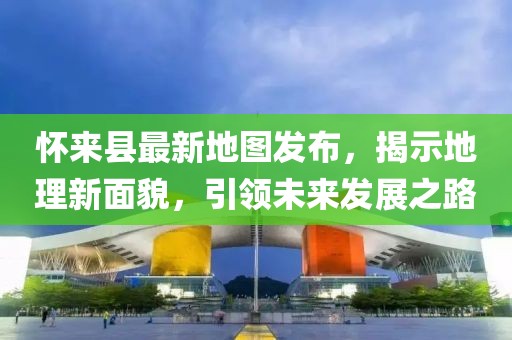 懷來縣最新地圖發(fā)布，揭示地理新面貌，引領(lǐng)未來發(fā)展之路