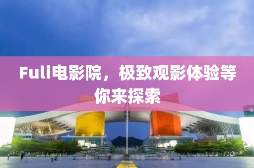 Fuli電影院，極致觀影體驗(yàn)等你來(lái)探索