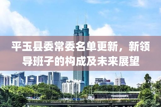 平玉縣委常委名單更新，新領(lǐng)導(dǎo)班子的構(gòu)成及未來展望