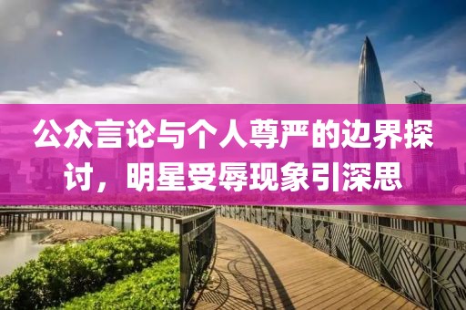 公眾言論與個(gè)人尊嚴(yán)的邊界探討，明星受辱現(xiàn)象引深思