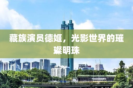 藏族演員德姬，光影世界的璀璨明珠