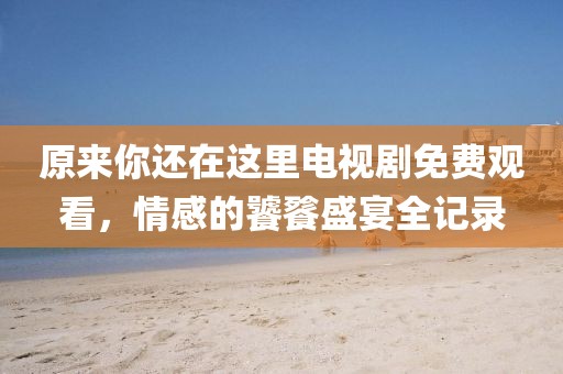 原來(lái)你還在這里電視劇免費(fèi)觀看，情感的饕餮盛宴全記錄