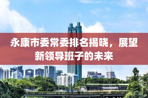 永康市委常委排名揭曉，展望新領(lǐng)導(dǎo)班子的未來