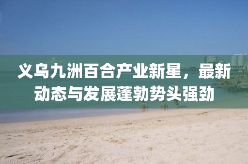 義烏九洲百合產(chǎn)業(yè)新星，最新動(dòng)態(tài)與發(fā)展蓬勃?jiǎng)蓊^強(qiáng)勁