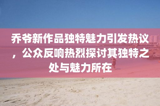 喬爺新作品獨(dú)特魅力引發(fā)熱議，公眾反響熱烈探討其獨(dú)特之處與魅力所在