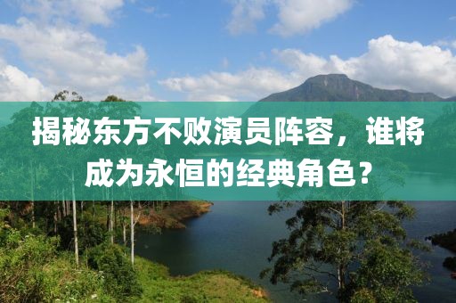 揭秘東方不敗演員陣容，誰將成為永恒的經(jīng)典角色？