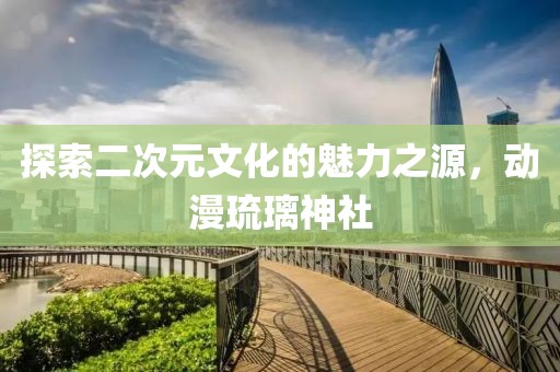 探索二次元文化的魅力之源，動(dòng)漫琉璃神社