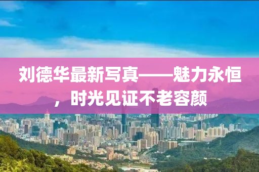 劉德華最新寫真——魅力永恒，時光見證不老容顏