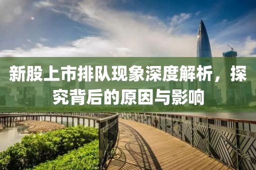 新股上市排隊現(xiàn)象深度解析，探究背后的原因與影響