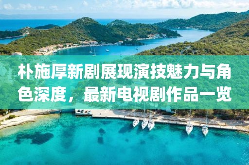 樸施厚新劇展現(xiàn)演技魅力與角色深度，最新電視劇作品一覽