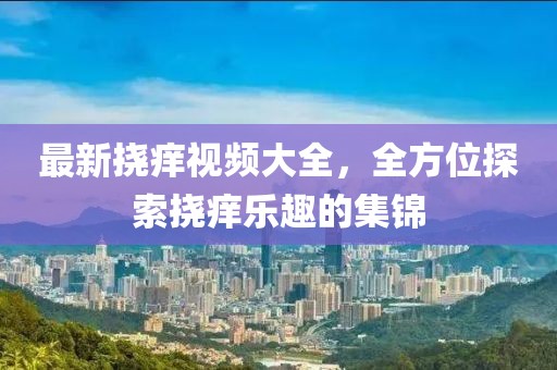 最新?lián)习W視頻大全，全方位探索撓癢樂趣的集錦