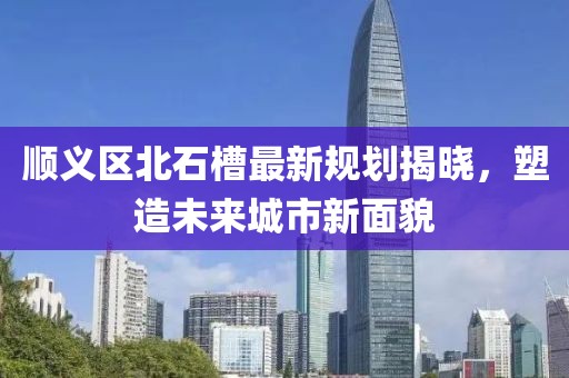 順義區(qū)北石槽最新規(guī)劃揭曉，塑造未來(lái)城市新面貌