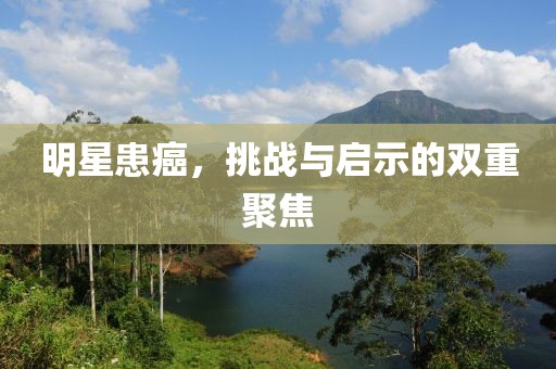 明星患癌，挑戰(zhàn)與啟示的雙重聚焦