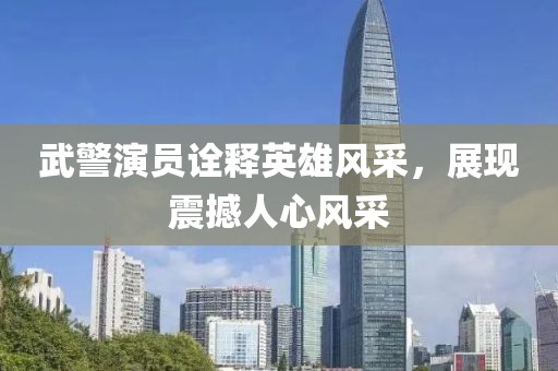 武警演員詮釋英雄風(fēng)采，展現(xiàn)震撼人心風(fēng)采