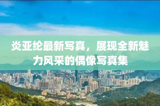 炎亞綸最新寫真，展現(xiàn)全新魅力風(fēng)采的偶像寫真集