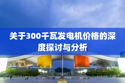 關(guān)于300千瓦發(fā)電機價格的深度探討與分析