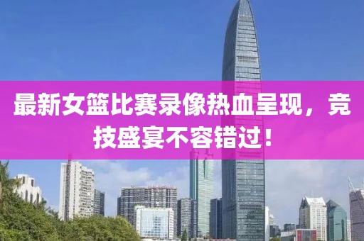 最新女籃比賽錄像熱血呈現(xiàn)，競技盛宴不容錯過！
