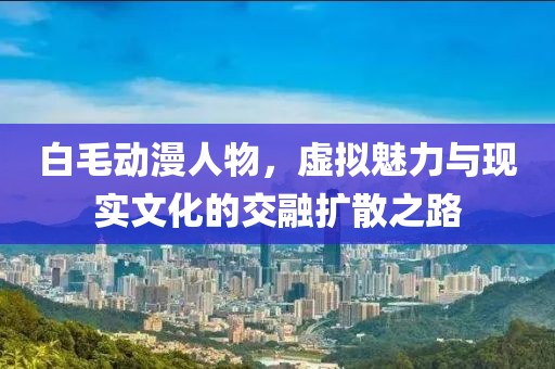 白毛動漫人物，虛擬魅力與現(xiàn)實文化的交融擴散之路