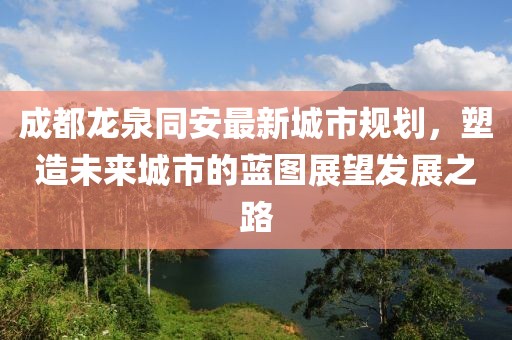 成都龍泉同安最新城市規(guī)劃，塑造未來城市的藍(lán)圖展望發(fā)展之路