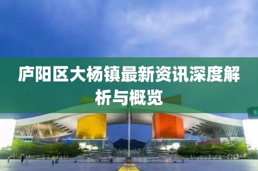 廬陽區(qū)大楊鎮(zhèn)最新資訊深度解析與概覽