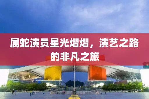 屬蛇演員星光熠熠，演藝之路的非凡之旅