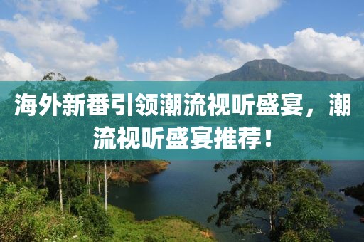 海外新番引領(lǐng)潮流視聽盛宴，潮流視聽盛宴推薦！