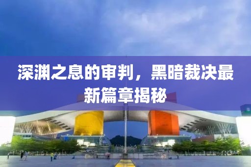 深淵之息的審判，黑暗裁決最新篇章揭秘