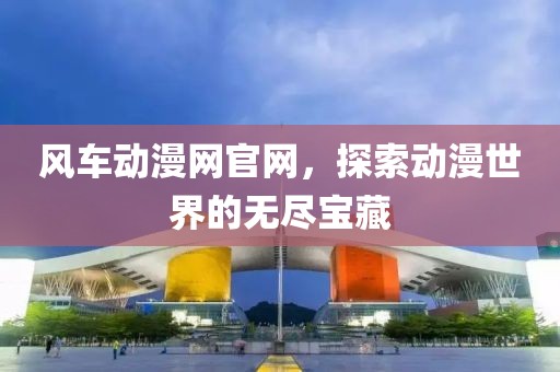風(fēng)車動(dòng)漫網(wǎng)官網(wǎng)，探索動(dòng)漫世界的無盡寶藏