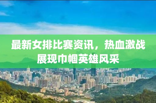 最新女排比賽資訊，熱血激戰(zhàn)展現(xiàn)巾幗英雄風(fēng)采