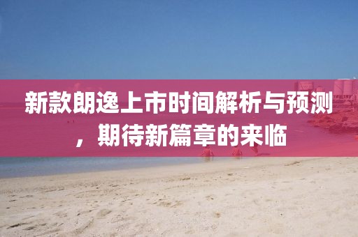 新款朗逸上市時間解析與預(yù)測，期待新篇章的來臨