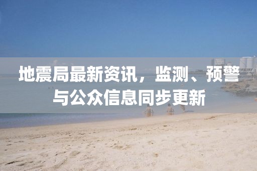地震局最新資訊，監(jiān)測、預(yù)警與公眾信息同步更新