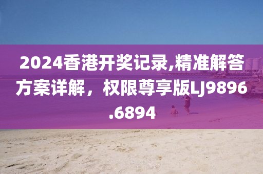 2024香港開獎(jiǎng)記錄,精準(zhǔn)解答方案詳解，權(quán)限尊享版LJ9896.6894