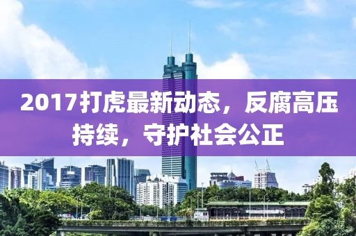2017打虎最新動態(tài)，反腐高壓持續(xù)，守護(hù)社會公正