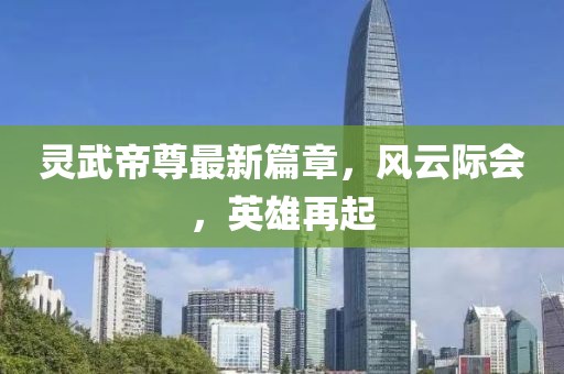 靈武帝尊最新篇章，風(fēng)云際會(huì)，英雄再起