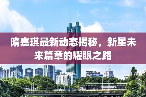 隋嘉琪最新動(dòng)態(tài)揭秘，新星未來(lái)篇章的耀眼之路